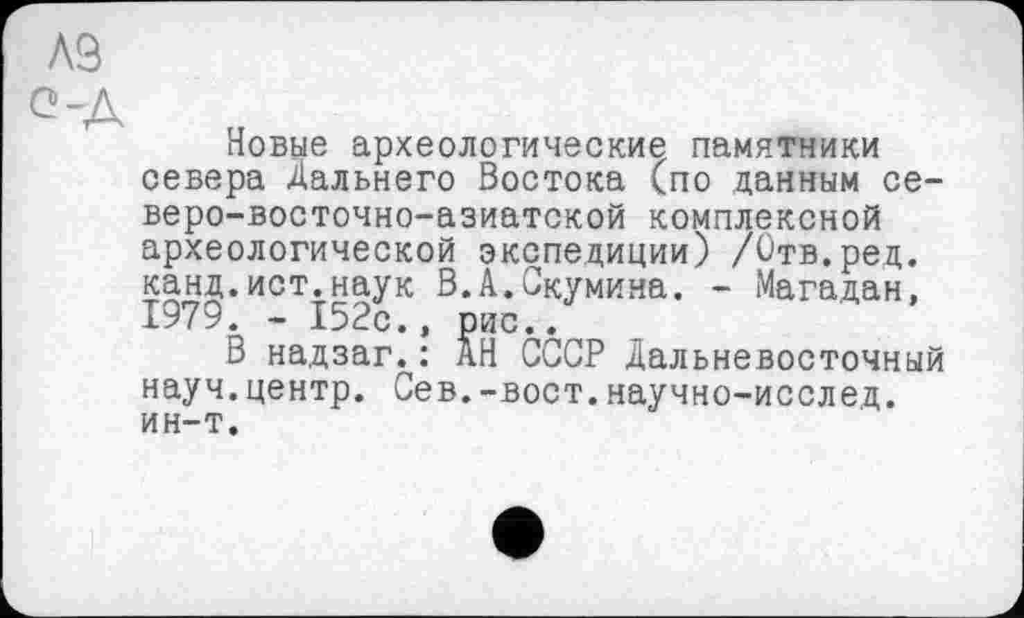 ﻿A3
о-д
Новые археологические памятники севера Дальнего Востока (по данным северо-восточно-азиатской комплексной археологической экспедиции) /Отв.ред. канд.ист.наук В.А.Скумина. - Магадан, 1979. - 152с., рис..
В надзаг.: АН СССР Дальневосточный науч.центр. Сев.-вост.научно-исслед. ин-т.